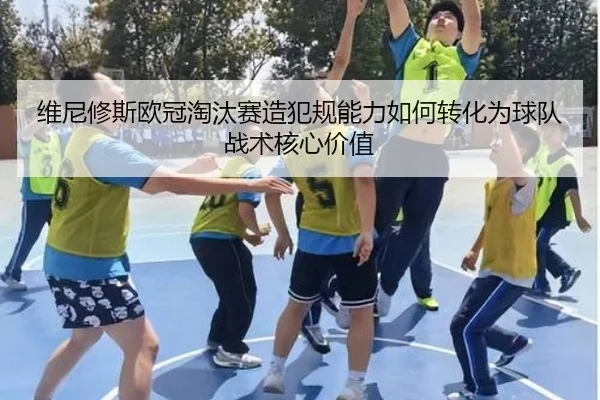 维尼修斯欧冠淘汰赛造犯规能力如何转化为球队战术核心价值
